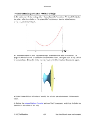 Calculus I
© 2007 Paul Dawkins 460 http://tutorial.math.lamar.edu/terms.aspx
Volumes of Solids of Revolution / Method of Rings 
In this section we will start looking at the volume of a solid of revolution. We should first define
just what a solid of revolution is. To get a solid of revolution we start out with a function,
( )y f x= , on an interval [a,b].
We then rotate this curve about a given axis to get the surface of the solid of revolution. For
purposes of this discussion let’s rotate the curve about the x-axis, although it could be any vertical
or horizontal axis. Doing this for the curve above gives the following three dimensional region.
What we want to do over the course of the next two sections is to determine the volume of this
object.
In the final the Area and Volume Formulas section of the Extras chapter we derived the following
formulas for the volume of this solid.
 