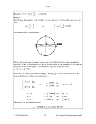 Calculus I
© 2007 Paul Dawkins 38 http://tutorial.math.lamar.edu/terms.aspx
Example 3 Solve 6sin 1
2
x⎛ ⎞
=⎜ ⎟
⎝ ⎠
on [-20,30]
Solution
Let’s first get the calculator work out of the way since that isn’t where the difference comes into
play.
11 1
sin sin 0.1674
2 6 2 6
x x −⎛ ⎞ ⎛ ⎞
= ⇒ = =⎜ ⎟ ⎜ ⎟
⎝ ⎠ ⎝ ⎠
Here’s a unit circle for this example.
To find the second angle in this case we can notice that the line in the first quadrant makes an
angle of 0.1674 with the positive x-axis and so the angle in the second quadrant will then make an
angle of 0.1674 with the negative x-axis and so the angle that we’re after is then,
0.1674 2.9742π − = .
Here’s the rest of the solution for this example. We’re going to assume from this point on that
you can do this work without much explanation.
0.1674 2
0.3348 42
0, 1, 2,
5.9484 4
2.9742 2
2
x
n
x n
n
x x n
n
π
π
π
π
= +
= +
⇒ = ± ±
= +
= +
…
1 : 24.7980n x= − = − and 19.1844
0 : 0.3348 and 5.9484
1 : 25.4676 and 31.0812
n x
n x
−
= =
= =
The solutions to this equation are then,
19.1844, 0.3348, 5.9484, 25.4676x = −
 