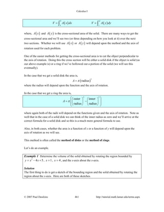 Calculus I
© 2007 Paul Dawkins 461 http://tutorial.math.lamar.edu/terms.aspx
( ) ( )
b d
a c
V A x dx V A y dy= =∫ ∫
where, ( )A x and ( )A y is the cross-sectional area of the solid. There are many ways to get the
cross-sectional area and we’ll see two (or three depending on how you look at it) over the next
two sections. Whether we will use ( )A x or ( )A y will depend upon the method and the axis of
rotation used for each problem.
One of the easier methods for getting the cross-sectional area is to cut the object perpendicular to
the axis of rotation. Doing this the cross section will be either a solid disk if the object is solid (as
our above example is) or a ring if we’ve hollowed out a portion of the solid (we will see this
eventually).
In the case that we get a solid disk the area is,
( )
2
radiusA π=
where the radius will depend upon the function and the axis of rotation.
In the case that we get a ring the area is,
2 2
outer inner
radius radius
A π
⎛ ⎞⎛ ⎞ ⎛ ⎞
⎜ ⎟= −⎜ ⎟ ⎜ ⎟⎜ ⎟⎝ ⎠ ⎝ ⎠⎝ ⎠
where again both of the radii will depend on the functions given and the axis of rotation. Note as
well that in the case of a solid disk we can think of the inner radius as zero and we’ll arrive at the
correct formula for a solid disk and so this is a much more general formula to use.
Also, in both cases, whether the area is a function of x or a function of y will depend upon the
axis of rotation as we will see.
This method is often called the method of disks or the method of rings.
Let’s do an example.
Example 1 Determine the volume of the solid obtained by rotating the region bounded by
2
4 5y x x= − + , 1x = , 4x = , and the x-axis about the x-axis.
Solution
The first thing to do is get a sketch of the bounding region and the solid obtained by rotating the
region about the x-axis. Here are both of these sketches.
 