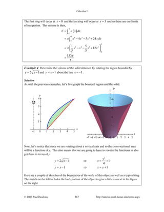 Calculus I
© 2007 Paul Dawkins 467 http://tutorial.math.lamar.edu/terms.aspx
The first ring will occur at 0x = and the last ring will occur at 3x = and so these are our limits
of integration. The volume is then,
( )
3
4 3 2
0
3
5 4 3 2
0
4 5 24
1 5
12
5 3
153
5
b
a
V A x dx
x x x x dx
x x x x
π
π
π
=
= − − +
⎛ ⎞
= − − +⎜ ⎟
⎝ ⎠
=
∫
∫
Example 4 Determine the volume of the solid obtained by rotating the region bounded by
2 1y x= − and 1y x= − about the line 1x = − .
Solution
As with the previous examples, let’s first graph the bounded region and the solid.
Now, let’s notice that since we are rotating about a vertical axis and so the cross-sectional area
will be a function of y. This also means that we are going to have to rewrite the functions to also
get them in terms of y.
2
2 1 1
4
1 1
y
y x x
y x x y
= − ⇒ = +
= − ⇒ = +
Here are a couple of sketches of the boundaries of the walls of this object as well as a typical ring.
The sketch on the left includes the back portion of the object to give a little context to the figure
on the right.
 