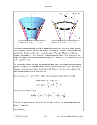 Calculus I
© 2007 Paul Dawkins 468 http://tutorial.math.lamar.edu/terms.aspx
The inner and outer radius for this case is both similar and different from the previous example.
This example is similar in the sense that the radii are not just the functions. In this example the
functions are the distances from the y-axis to the edges of the rings. The center of the ring
however is a distance of 1 from the y-axis. This means that the distance from the center to the
edges is a distance from the axis of rotation to the y-axis (a distance of 1) and then from the y-axis
to the edge of the rings.
So, the radii are then the functions plus 1 and that is what makes this example different from the
previous example. Here we had to add the distance to the function value whereas in the previous
example we needed to subtract the function from this distance. Note that without sketches the
radii on these problems can be difficult to get.
So, in summary, we’ve got the following for the inner and outer radius for this example.
2 2
outer radius 1 1 2
inner radius 1 1 2
4 4
y y
y y
= + + = +
= + + = +
The cross-sectional area it then,
( ) ( )
22 4
2
2 2 4
4 16
y y
A y y yπ π
⎛ ⎞⎛ ⎞ ⎛ ⎞
⎜ ⎟= + − + = −⎜ ⎟ ⎜ ⎟⎜ ⎟⎝ ⎠ ⎝ ⎠⎝ ⎠
The first ring will occur at 0y = and the final ring will occur at 4y = and so these will be our
limits of integration.
The volume is,
 