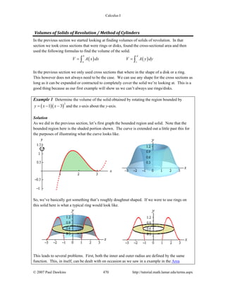 Calculus I
© 2007 Paul Dawkins 470 http://tutorial.math.lamar.edu/terms.aspx
Volumes of Solids of Revolution / Method of Cylinders 
In the previous section we started looking at finding volumes of solids of revolution. In that
section we took cross sections that were rings or disks, found the cross-sectional area and then
used the following formulas to find the volume of the solid.
( ) ( )
b d
a c
V A x dx V A y dy= =∫ ∫
In the previous section we only used cross sections that where in the shape of a disk or a ring.
This however does not always need to be the case. We can use any shape for the cross sections as
long as it can be expanded or contracted to completely cover the solid we’re looking at. This is a
good thing because as our first example will show us we can’t always use rings/disks.
Example 1 Determine the volume of the solid obtained by rotating the region bounded by
( )( )
2
1 3y x x= − − and the x-axis about the y-axis.
Solution
As we did in the previous section, let’s first graph the bounded region and solid. Note that the
bounded region here is the shaded portion shown. The curve is extended out a little past this for
the purposes of illustrating what the curve looks like.
So, we’ve basically got something that’s roughly doughnut shaped. If we were to use rings on
this solid here is what a typical ring would look like.
This leads to several problems. First, both the inner and outer radius are defined by the same
function. This, in itself, can be dealt with on occasion as we saw in a example in the Area
 