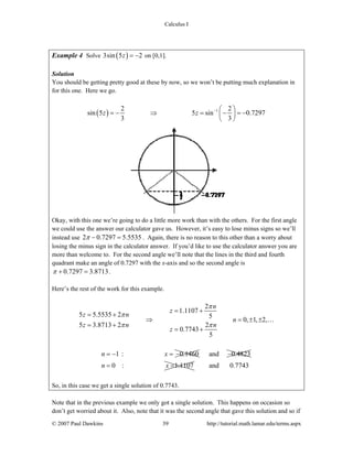 Calculus I
© 2007 Paul Dawkins 39 http://tutorial.math.lamar.edu/terms.aspx
Example 4 Solve ( )3sin 5 2z = − on [0,1].
Solution
You should be getting pretty good at these by now, so we won’t be putting much explanation in
for this one. Here we go.
( ) 12 2
sin 5 5 sin 0.7297
3 3
z z − ⎛ ⎞
= − ⇒ = − = −⎜ ⎟
⎝ ⎠
Okay, with this one we’re going to do a little more work than with the others. For the first angle
we could use the answer our calculator gave us. However, it’s easy to lose minus signs so we’ll
instead use 2 0.7297 5.5535π − = . Again, there is no reason to this other than a worry about
losing the minus sign in the calculator answer. If you’d like to use the calculator answer you are
more than welcome to. For the second angle we’ll note that the lines in the third and fourth
quadrant make an angle of 0.7297 with the x-axis and so the second angle is
0.7297 3.8713π + = .
Here’s the rest of the work for this example.
2
1.1107
5 5.5535 2 5
0, 1, 2,
5 3.8713 2 2
0.7743
5
n
z
z n
n
z n n
z
π
π
π π
= +
= +
⇒ = ± ±
= +
= +
…
1 : 0.1460n x= − = − and 0.4823−
0 : 1.1107n x= = and 0.7743
So, in this case we get a single solution of 0.7743.
Note that in the previous example we only got a single solution. This happens on occasion so
don’t get worried about it. Also, note that it was the second angle that gave this solution and so if
 