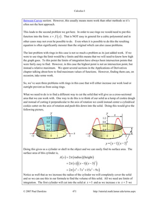 Calculus I
© 2007 Paul Dawkins 471 http://tutorial.math.lamar.edu/terms.aspx
Between Curves section. However, this usually means more work than other methods so it’s
often not the best approach.
This leads to the second problem we got here. In order to use rings we would need to put this
function into the form ( )x f y= . That is NOT easy in general for a cubic polynomial and in
other cases may not even be possible to do. Even when it is possible to do this the resulting
equation is often significantly messier than the original which can also cause problems.
The last problem with rings in this case is not so much a problem as its just added work. If we
were to use rings the limit would be y limits and this means that we will need to know how high
the graph goes. To this point the limits of integration have always been intersection points that
were fairly easy to find. However, in this case the highest point is not an intersection point, but
instead a relative maximum. We spent several sections in the Applications of Derivatives
chapter talking about how to find maximum values of functions. However, finding them can, on
occasion, take some work.
So, we’ve seen three problems with rings in this case that will either increase our work load or
outright prevent us from using rings.
What we need to do is to find a different way to cut the solid that will give us a cross-sectional
area that we can work with. One way to do this is to think of our solid as a lump of cookie dough
and instead of cutting it perpendicular to the axis of rotation we could instead center a cylindrical
cookie cutter on the axis of rotation and push this down into the solid. Doing this would give the
following picture,
Doing this gives us a cylinder or shell in the object and we can easily find its surface area. The
surface area of this cylinder is,
( ) ( )( )
( ) ( )( )( )
( )
2
4 3 2
2 radius height
2 1 3
2 7 15 9
A x
x x x
x x x x
π
π
π
=
= − −
= − + −
Notice as well that as we increase the radius of the cylinder we will completely cover the solid
and so we can use this in our formula to find the volume of this solid. All we need are limits of
integration. The first cylinder will cut into the solid at 1x = and as we increase x to 3x = we
 