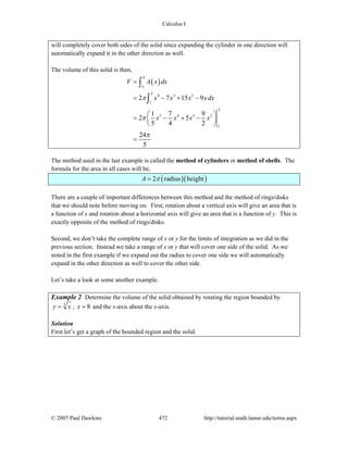 Calculus I
© 2007 Paul Dawkins 472 http://tutorial.math.lamar.edu/terms.aspx
will completely cover both sides of the solid since expanding the cylinder in one direction will
automatically expand it in the other direction as well.
The volume of this solid is then,
( )
3
4 3 2
1
3
5 4 3 2
1
2 7 15 9
1 7 9
2 5
5 4 2
24
5
b
a
V A x dx
x x x xdx
x x x x
π
π
π
=
= − + −
⎛ ⎞
= − + −⎜ ⎟
⎝ ⎠
=
∫
∫
The method used in the last example is called the method of cylinders or method of shells. The
formula for the area in all cases will be,
( )( )2 radius heightA π=
There are a couple of important differences between this method and the method of rings/disks
that we should note before moving on. First, rotation about a vertical axis will give an area that is
a function of x and rotation about a horizontal axis will give an area that is a function of y. This is
exactly opposite of the method of rings/disks.
Second, we don’t take the complete range of x or y for the limits of integration as we did in the
previous section. Instead we take a range of x or y that will cover one side of the solid. As we
noted in the first example if we expand out the radius to cover one side we will automatically
expand in the other direction as well to cover the other side.
Let’s take a look at some another example.
Example 2 Determine the volume of the solid obtained by rotating the region bounded by
3
y x= , 8x = and the x-axis about the x-axis.
Solution
First let’s get a graph of the bounded region and the solid.
 