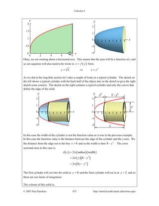 Calculus I
© 2007 Paul Dawkins 473 http://tutorial.math.lamar.edu/terms.aspx
Okay, we are rotating about a horizontal axis. This means that the area will be a function of y and
so our equation will also need to be wrote in ( )x f y= form.
33
y x x y= ⇒ =
As we did in the ring/disk section let’s take a couple of looks at a typical cylinder. The sketch on
the left shows a typical cylinder with the back half of the object also in the sketch to give the right
sketch some context. The sketch on the right contains a typical cylinder and only the curves that
define the edge of the solid.
In this case the width of the cylinder is not the function value as it was in the previous example.
In this case the function value is the distance between the edge of the cylinder and the y-axis. We
the distance from the edge out to the line 8x = and so the width is then 3
8 y− . The cross
sectional area in this case is,
( ) ( )( )
( )( )
( )
3
4
2 radius width
2 8
2 8
A y
y y
y y
π
π
π
=
= −
= −
The first cylinder will cut into the solid at 0y = and the final cylinder will cut in at 2y = and so
these are our limits of integration.
The volume of this solid is,
 