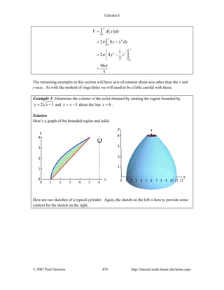 Calculus I
© 2007 Paul Dawkins 474 http://tutorial.math.lamar.edu/terms.aspx
( )
2
4
0
2
2 5
0
2 8
1
2 4
5
96
5
d
c
V A y dy
y y dy
y y
π
π
π
=
= −
⎛ ⎞
= −⎜ ⎟
⎝ ⎠
=
∫
∫
The remaining examples in this section will have axis of rotation about axis other than the x and
y-axis. As with the method of rings/disks we will need to be a little careful with these.
Example 3 Determine the volume of the solid obtained by rotating the region bounded by
2 1y x= − and 1y x= − about the line 6x = .
Solution
Here’s a graph of the bounded region and solid.
Here are our sketches of a typical cylinder. Again, the sketch on the left is here to provide some
context for the sketch on the right.
 