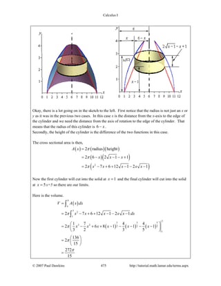 Calculus I
© 2007 Paul Dawkins 475 http://tutorial.math.lamar.edu/terms.aspx
Okay, there is a lot going on in the sketch to the left. First notice that the radius is not just an x or
y as it was in the previous two cases. In this case x is the distance from the x-axis to the edge of
the cylinder and we need the distance from the axis of rotation to the edge of the cylinder. That
means that the radius of this cylinder is 6 x− .
Secondly, the height of the cylinder is the difference of the two functions in this case.
The cross sectional area is then,
( ) ( )( )
( )( )
( )2
2 radius height
2 6 2 1 1
2 7 6 12 1 2 1
A x
x x x
x x x x x
π
π
π
=
= − − − +
= − + + − − −
Now the first cylinder will cut into the solid at 1x = and the final cylinder will cut into the solid
at 5x = x=5 so there are our limits.
Here is the volume.
( )
( ) ( ) ( )
5
2
1
5
3 3 5
3 2
2 2 2
1
2 7 6 12 1 2 1
1 7 4 4
2 6 8 1 1 1
3 2 3 5
136
2
15
272
15
b
a
V A x dx
x x x x x dx
x x x x x x
π
π
π
π
=
= − + + − − −
⎛ ⎞
= − + + − − − − −⎜ ⎟
⎝ ⎠
⎛ ⎞
= ⎜ ⎟
⎝ ⎠
=
∫
∫
 