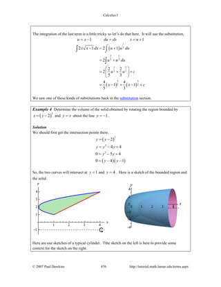 Calculus I
© 2007 Paul Dawkins 476 http://tutorial.math.lamar.edu/terms.aspx
The integration of the last term is a little tricky so let’s do that here. It will use the substitution,
1 1u x du dx x u= − = = +
( )
( ) ( )
1
2
3 1
2 2
5 3
2 2
5 3
2 2
2 1 2 1
2
2 2
2
5 3
4 4
1 1
5 3
x x dx u u du
u u du
u u c
x x c
− = +
= +
⎛ ⎞
= + +⎜ ⎟
⎝ ⎠
= − + − +
⌠
⌡∫
∫
We saw one of these kinds of substitutions back in the substitution section.
Example 4 Determine the volume of the solid obtained by rotating the region bounded by
( )
2
2x y= − and y x= about the line 1y = − .
Solution
We should first get the intersection points there.
( )
( )( )
2
2
2
2
4 4
0 5 4
0 4 1
y y
y y y
y y
y y
= −
= − +
= − +
= − −
So, the two curves will intersect at 1y = and 4y = . Here is a sketch of the bounded region and
the solid.
Here are our sketches of a typical cylinder. Tthe sketch on the left is here to provide some
context for the sketch on the right.
 