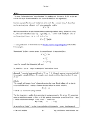 Calculus I
© 2007 Paul Dawkins 478 http://tutorial.math.lamar.edu/terms.aspx
Work 
This is the final application of integral that we’ll be looking at in this course. In this section we
will be looking at the amount of work that is done by a force in moving an object.
In a first course in Physics you typically look at the work that a constant force, F, does when
moving an object over a distance of d. In these cases the work is,
W Fd=
However, most forces are not constant and will depend upon where exactly the force is acting.
So, let’s suppose that the force at any x is given by F(x). Then the work done by the force in
moving an object from x a= to x b= is given by,
( )
b
a
W F x dx= ∫
To see a justification of this formula see the Proof of Various Integral Properties section of the
Extras chapter.
Notice that if the force constant we get the correct formula for a constant force.
( )
b
a
b
a
W F dx
Fx
F b a
=
=
= −
∫
where b-a is simply the distance moved, or d.
So, let’s take a look at a couple of examples of non-constant forces.
Example 1 A spring has a natural length of 20 cm. A 40 N force is required to stretch (and hold
the spring) to a length of 30 cm. How much work is done in stretching the spring from 35 cm to
38 cm?
Solution
This example will require Hooke’s Law to determine the force. Hooke’s Law tells us that the
force required to stretch a spring a distance of x meters from its natural length is,
( )F x k x=
where 0k > is called the spring constant.
The first thing that we need to do is determine the spring constant for this spring. We can do that
using the initial information. A force of 40 N is required to stretch the spring 30cm-20cm = 10cm
= 0.10m from its natural length. Using Hooke’s Law we have,
40 0.10 400k k= ⇒ =
So, according to Hooke’s Law the force required to hold this spring x meters from its natural
 