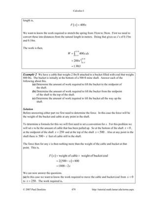 Calculus I
© 2007 Paul Dawkins 479 http://tutorial.math.lamar.edu/terms.aspx
length is,
( ) 400F x x=
We want to know the work required to stretch the spring from 35cm to 38cm. First we need to
convert these into distances from the natural length in meters. Doing that gives us x’s of 0.15m
and 0.18m.
The work is then,
0.18
0.15
0.182
0.15
400
200
1.98J
W xdx
x
=
=
=
∫
Example 2 We have a cable that weighs 2 lbs/ft attached to a bucket filled with coal that weighs
800 lbs. The bucket is initially at the bottom of a 500 ft mine shaft. Answer each of the
following about this.
(a) Determine the amount of work required to lift the bucket to the midpoint of
the shaft.
(b) Determine the amount of work required to lift the bucket from the midpoint
of the shaft to the top of the shaft.
(c) Determine the amount of work required to lift the bucket all the way up the
shaft.
Solution
Before answering either part we first need to determine the force. In this case the force will be
the weight of the bucket and cable at any point in the shaft.
To determine a formula for this we will first need to set a convention for x. For this problem we
will set x to be the amount of cable that has been pulled up. So at the bottom of the shaft 0x = ,
at the midpoint of the shaft 250x = and at the top of the shaft 500x = . Also at any point in the
shaft there is 500 x− feet of cable still in the shaft.
The force then for any x is then nothing more than the weight of the cable and bucket at that
point. This is,
( )
( )
weight of cable weight of bucket/coal
2 500 800
1800 2
F x
x
x
= +
= − +
= −
We can now answer the questions.
(a) In this case we want to know the work required to move the cable and bucket/coal from 0x =
to 250x = . The work required is,
 