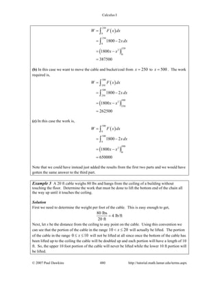Calculus I
© 2007 Paul Dawkins 480 http://tutorial.math.lamar.edu/terms.aspx
( )
( )
250
0
250
0
250
2
0
1800 2
1800
387500
W F x dx
x dx
x x
=
= −
= −
=
∫
∫
(b) In this case we want to move the cable and bucket/coal from 250x = to 500x = . The work
required is,
( )
( )
500
250
500
250
500
2
250
1800 2
1800
262500
W F x dx
x dx
x x
=
= −
= −
=
∫
∫
(c) In this case the work is,
( )
( )
500
0
500
0
500
2
0
1800 2
1800
650000
W F x dx
x dx
x x
=
= −
= −
=
∫
∫
Note that we could have instead just added the results from the first two parts and we would have
gotten the same answer to the third part.
Example 3 A 20 ft cable weighs 80 lbs and hangs from the ceiling of a building without
touching the floor. Determine the work that must be done to lift the bottom end of the chain all
the way up until it touches the ceiling.
Solution
First we need to determine the weight per foot of the cable. This is easy enough to get,
80 lbs
4 lb/ft
20 ft
=
Next, let x be the distance from the ceiling to any point on the cable. Using this convention we
can see that the portion of the cable in the range 10 20x< ≤ will actually be lifted. The portion
of the cable in the range 0 10x≤ ≤ will not be lifted at all since once the bottom of the cable has
been lifted up to the ceiling the cable will be doubled up and each portion will have a length of 10
ft. So, the upper 10 foot portion of the cable will never be lifted while the lower 10 ft portion will
be lifted.
 