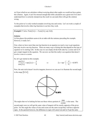 Calculus I
© 2007 Paul Dawkins 40 http://tutorial.math.lamar.edu/terms.aspx
we’d just relied on our calculator without worrying about other angles we would not have gotten
this solution. Again, it can’t be stressed enough that while calculators are a great tool if we don’t
understand how to correctly interpret/use the result we can (and often will) get the solution
wrong.
To this point we’ve only worked examples involving sine and cosine. Let’s no work a couple of
examples that involve other trig functions to see how they work.
Example 5 Solve ( ) ( )9sin 2 5cos 2x x= − on[-10,0].
Solution
At first glance this problem seems to be at odds with the sentence preceding the example.
However, it really isn’t.
First, when we have more than one trig function in an equation we need a way to get equations
that only involve one trig function. There are many ways of doing this that depend on the type of
equation we’re starting with. In this case we can simply divide both sides by a cosine and we’ll
get a single tangent in the equation. We can now see that this really is an equation that doesn’t
involve a sine or a cosine.
So, let’s get started on this example.
( )
( )
( ) 1sin 2 5 5
tan 2 2 tan 0.5071
cos 2 9 9
x
x x
x
− ⎛ ⎞
= = − ⇒ = − = −⎜ ⎟
⎝ ⎠
Now, the unit circle doesn’t involve tangents, however we can use it to illustrate the second angle
in the range [ ]0,2π .
The angles that we’re looking for here are those whose quotient of
sine
cosine
is the same. The
second angle were we will get the same value of tangent will be exactly opposite of the given
point. For this angle the values of sine and cosine are the same except they will have opposite
signs. In the quotient however, the difference in signs will cancel out and we’ll get the same
 