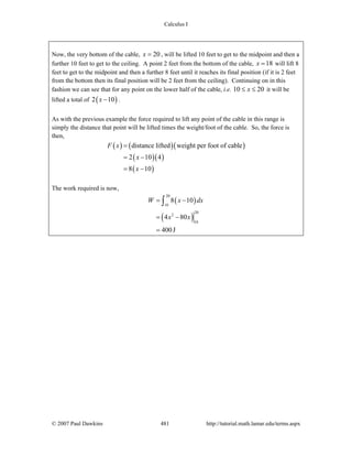 Calculus I
© 2007 Paul Dawkins 481 http://tutorial.math.lamar.edu/terms.aspx
Now, the very bottom of the cable, 20x = , will be lifted 10 feet to get to the midpoint and then a
further 10 feet to get to the ceiling. A point 2 feet from the bottom of the cable, 18x = will lift 8
feet to get to the midpoint and then a further 8 feet until it reaches its final position (if it is 2 feet
from the bottom then its final position will be 2 feet from the ceiling). Continuing on in this
fashion we can see that for any point on the lower half of the cable, i.e. 10 20x≤ ≤ it will be
lifted a total of ( )2 10x − .
As with the previous example the force required to lift any point of the cable in this range is
simply the distance that point will be lifted times the weight/foot of the cable. So, the force is
then,
( ) ( )( )
( )( )
( )
distance lifted weight per foot of cable
2 10 4
8 10
F x
x
x
=
= −
= −
The work required is now,
( )
( )
20
10
20
2
10
8 10
4 80
400J
W x dx
x x
= −
= −
=
∫
 