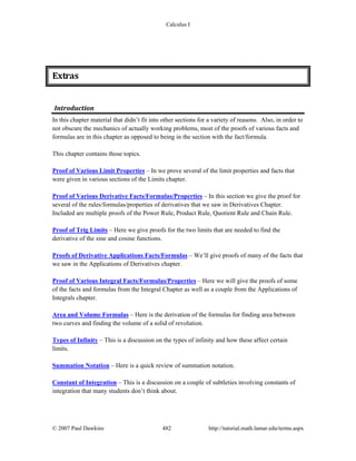 Calculus I
© 2007 Paul Dawkins 482 http://tutorial.math.lamar.edu/terms.aspx
Extras 
Introduction 
In this chapter material that didn’t fit into other sections for a variety of reasons. Also, in order to
not obscure the mechanics of actually working problems, most of the proofs of various facts and
formulas are in this chapter as opposed to being in the section with the fact/formula.
This chapter contains those topics.
Proof of Various Limit Properties – In we prove several of the limit properties and facts that
were given in various sections of the Limits chapter.
Proof of Various Derivative Facts/Formulas/Properties – In this section we give the proof for
several of the rules/formulas/properties of derivatives that we saw in Derivatives Chapter.
Included are multiple proofs of the Power Rule, Product Rule, Quotient Rule and Chain Rule.
Proof of Trig Limits – Here we give proofs for the two limits that are needed to find the
derivative of the sine and cosine functions.
Proofs of Derivative Applications Facts/Formulas – We’ll give proofs of many of the facts that
we saw in the Applications of Derivatives chapter.
Proof of Various Integral Facts/Formulas/Properties – Here we will give the proofs of some
of the facts and formulas from the Integral Chapter as well as a couple from the Applications of
Integrals chapter.
Area and Volume Formulas – Here is the derivation of the formulas for finding area between
two curves and finding the volume of a solid of revolution.
Types of Infinity – This is a discussion on the types of infinity and how these affect certain
limits.
Summation Notation – Here is a quick review of summation notation.
Constant of Integration – This is a discussion on a couple of subtleties involving constants of
integration that many students don’t think about.
 