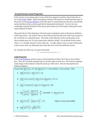 Calculus I
© 2007 Paul Dawkins 483 http://tutorial.math.lamar.edu/terms.aspx
Proof of Various Limit Properties 
In this section we are going to prove some of the basic properties and facts about limits that we
saw in the Limits chapter. Before proceeding with any of the proofs we should note that many of
the proofs use the precise definition of the limit and it is assumed that not only have you read that
section but that you have a fairly good feel for doing that kind of proof. If you’re not very
comfortable using the definition of the limit to prove limits you’ll find many of the proofs in this
section difficult to follow.
The proofs that we’ll be doing here will not be quite as detailed as those in the precise definition
of the limit section. The “proofs” that we did in that section first did some work to get a guess for
the δ and then we verified the guess. The reality is that often the work to get the guess is not
shown and the guess for δ is just written down and then verified. For the proofs in this section
where a δ is actually chosen we’ll do it that way. To make matters worse, in some of the proofs
in this section work very differently from those that were in the limit definition section.
So, with that out of the way, let’s get to the proofs.
Limit Properties
In the Limit Properties section we gave several properties of limits. We’ll prove most of them
here. First, let’s recall the properties here so we have them in front of us. We’ll also be making a
small change to the notation to make the proofs go a little easier. Here are the properties for
reference purposes.
Assume that ( )lim
x a
f x K
→
= and ( )lim
x a
g x L
→
= exist and that c is any constant. Then,
1. ( ) ( )lim lim
x a x a
cf x c f x cK
→ →
= =⎡ ⎤⎣ ⎦
2. ( ) ( ) ( ) ( )lim lim lim
x a x a x a
f x g x f x g x K L
→ → →
± = ± = ±⎡ ⎤⎣ ⎦
3. ( ) ( ) ( ) ( )lim lim lim
x a x a x a
f x g x f x g x KL
→ → →
= =⎡ ⎤⎣ ⎦
4.
( )
( )
( )
( )
( )
lim
lim , provided lim 0
lim
x a
x a x a
x a
f xf x K
L g x
g x g x L
→
→ →
→
⎡ ⎤
= = = ≠⎢ ⎥
⎣ ⎦
5. ( ) ( )lim lim , where is any real number
nn n
x a x a
f x f x K n
→ →
⎡ ⎤= =⎡ ⎤⎣ ⎦ ⎣ ⎦
6. ( ) ( )lim limn n
x a x a
f x f x
→ →
⎡ ⎤ =
⎣ ⎦
 