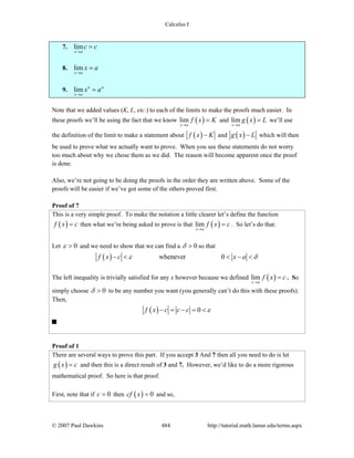 Calculus I
© 2007 Paul Dawkins 484 http://tutorial.math.lamar.edu/terms.aspx
7. lim
x a
c c
→
=
8. lim
x a
x a
→
=
9. lim n n
x a
x a
→
=
Note that we added values (K, L, etc.) to each of the limits to make the proofs much easier. In
these proofs we’ll be using the fact that we know ( )lim
x a
f x K
→
= and ( )lim
x a
g x L
→
= we’ll use
the definition of the limit to make a statement about ( )f x K− and ( )g x L− which will then
be used to prove what we actually want to prove. When you see these statements do not worry
too much about why we chose them as we did. The reason will become apparent once the proof
is done.
Also, we’re not going to be doing the proofs in the order they are written above. Some of the
proofs will be easier if we’ve got some of the others proved first.
Proof of 7
This is a very simple proof. To make the notation a little clearer let’s define the function
( )f x c= then what we’re being asked to prove is that ( )lim
x a
f x c
→
= . So let’s do that.
Let 0ε > and we need to show that we can find a 0δ > so that
( ) whenever 0f x c x aε δ− < < − <
The left inequality is trivially satisfied for any x however because we defined ( )lim
x a
f x c
→
= . So
simply choose 0δ > to be any number you want (you generally can’t do this with these proofs).
Then,
( ) 0f x c c c ε− = − = <
Proof of 1
There are several ways to prove this part. If you accept 3 And 7 then all you need to do is let
( )g x c= and then this is a direct result of 3 and 7. However, we’d like to do a more rigorous
mathematical proof. So here is that proof.
First, note that if 0c = then ( ) 0cf x = and so,
 