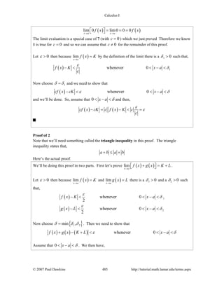Calculus I
© 2007 Paul Dawkins 485 http://tutorial.math.lamar.edu/terms.aspx
( ) ( )lim 0 lim0 0 0
x a x a
f x f x
→ →
= = =⎡ ⎤⎣ ⎦
The limit evaluation is a special case of 7 (with 0c = ) which we just proved Therefore we know
1 is true for 0c = and so we can assume that 0c ≠ for the remainder of this proof.
Let 0ε > then because ( )lim
x a
f x K
→
= by the definition of the limit there is a 1 0δ > such that,
( ) 1whenever 0f x K x a
c
ε
δ− < < − <
Now choose 1δ δ= and we need to show that
( ) whenever 0cf x cK x aε δ− < < − <
and we’ll be done. So, assume that 0 x a δ< − < and then,
( ) ( )cf x cK c f x K c
c
ε
ε− = − < =
Proof of 2
Note that we’ll need something called the triangle inequality in this proof. The triangle
inequality states that,
a b a b+ ≤ +
Here’s the actual proof.
We’ll be doing this proof in two parts. First let’s prove ( ) ( )lim
x a
f x g x K L
→
+ = +⎡ ⎤⎣ ⎦ .
Let 0ε > then because ( )lim
x a
f x K
→
= and ( )lim
x a
g x L
→
= there is a 1 0δ > and a 2 0δ > such
that,
( )
( )
1
2
whenever 0
2
whenever 0
2
f x K x a
g x L x a
ε
δ
ε
δ
− < < − <
− < < − <
Now choose { }1 2min ,δ δ δ= . Then we need to show that
( ) ( ) ( ) whenever 0f x g x K L x aε δ+ − + < < − <
Assume that 0 x a δ< − < . We then have,
 