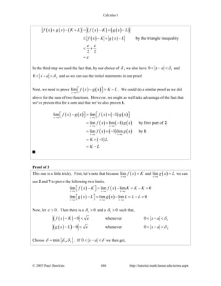 Calculus I
© 2007 Paul Dawkins 486 http://tutorial.math.lamar.edu/terms.aspx
( ) ( ) ( ) ( )( ) ( )( )
( ) ( ) by the triangle inequality
2 2
f x g x K L f x K g x L
f x K g x L
ε ε
ε
+ − + = − + −
≤ − + −
< +
=
In the third step we used the fact that, by our choice of δ , we also have 10 x a δ< − < and
20 x a δ< − < and so we can use the initial statements in our proof.
Next, we need to prove ( ) ( )lim
x a
f x g x K L
→
− = −⎡ ⎤⎣ ⎦ . We could do a similar proof as we did
above for the sum of two functions. However, we might as well take advantage of the fact that
we’ve proven this for a sum and that we’ve also proven 1.
( ) ( ) ( ) ( ) ( )
( ) ( ) ( )
( ) ( ) ( )
( )
lim lim 1
lim lim 1 by first part of .
lim 1 lim by .
1
x a x a
x a x a
x a x a
f x g x f x g x
f x g x
f x g x
K L
K L
→ →
→ →
→ →
− = + −⎡ ⎤ ⎡ ⎤⎣ ⎦ ⎣ ⎦
= + −
= + −
= + −
= −
2
1
Proof of 3
This one is a little tricky. First, let’s note that because ( )lim
x a
f x K
→
= and ( )lim
x a
g x L
→
= we can
use 2 and 7 to prove the following two limits.
( ) ( )
( ) ( )
lim lim lim 0
lim lim lim 0
x a x a x a
x a x a x a
f x K f x K K K
g x L g x L L L
→ → →
→ → →
− = − = − =⎡ ⎤⎣ ⎦
− = − = − =⎡ ⎤⎣ ⎦
Now, let 0ε > . Then there is a 1 0δ > and a 2 0δ > such that,
( )( )
( )( )
1
2
0 whenever 0
0 whenever 0
f x K x a
g x L x a
ε δ
ε δ
− − < < − <
− − < < − <
Choose { }1 2min ,δ δ δ= . If 0 x a δ< − < we then get,
 