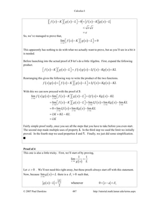 Calculus I
© 2007 Paul Dawkins 487 http://tutorial.math.lamar.edu/terms.aspx
( ) ( ) ( ) ( )0f x K g x L f x K g x L
ε ε
ε
− − − = − −⎡ ⎤ ⎡ ⎤⎣ ⎦ ⎣ ⎦
<
=
So, we’ve managed to prove that,
( ) ( )lim 0
x a
f x K g x L
→
− − =⎡ ⎤ ⎡ ⎤⎣ ⎦ ⎣ ⎦
This apparently has nothing to do with what we actually want to prove, but as you’ll see in a bit it
is needed.
Before launching into the actual proof of 3 let’s do a little Algebra. First, expand the following
product.
( ) ( ) ( ) ( ) ( ) ( )f x K g x L f x g x Lf x Kg x KL− − = − − +⎡ ⎤ ⎡ ⎤⎣ ⎦ ⎣ ⎦
Rearranging this gives the following way to write the product of the two functions.
( ) ( ) ( ) ( ) ( ) ( )f x g x f x K g x L Lf x Kg x KL= − − + + −⎡ ⎤ ⎡ ⎤⎣ ⎦ ⎣ ⎦
With this we can now proceed with the proof of 3.
( ) ( ) ( ) ( ) ( ) ( )
( ) ( ) ( ) ( )
( ) ( )
lim lim
lim lim lim lim
0 lim lim lim
x a x a
x a x a x a x a
x a x a x a
f x g x f x K g x L Lf x Kg x KL
f x K g x L Lf x Kg x KL
Lf x Kg x KL
LK KL KL
LK
→ →
→ → → →
→ → →
= − − + + −⎡ ⎤ ⎡ ⎤⎣ ⎦ ⎣ ⎦
= − − + + −⎡ ⎤ ⎡ ⎤⎣ ⎦ ⎣ ⎦
= + + −
= + −
=
Fairly simple proof really, once you see all the steps that you have to take before you even start.
The second step made multiple uses of property 2. In the third step we used the limit we initially
proved. In the fourth step we used properties 1 and 7. Finally, we just did some simplification.
Proof of 4
This one is also a little tricky. First, we’ll start of by proving,
( )
1 1
lim
x a g x L→
=
Let 0ε > . We’ll not need this right away, but these proofs always start off with this statement.
Now, because ( )lim
x a
g x L
→
= there is a 1 0δ > such that,
( ) 1whenever 0
2
L
g x L x a δ− < < − <
 