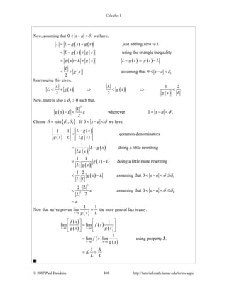 Calculus I
© 2007 Paul Dawkins 488 http://tutorial.math.lamar.edu/terms.aspx
Now, assuming that 10 x a δ< − < we have,
( ) ( )
( ) ( )
( ) ( ) ( ) ( )
( ) 1
just adding zero to
using the triangle inequality
assuming that 0
2
L L g x g x L
L g x g x
g x L g x L g x g x L
L
g x x a δ
= − +
< − +
= − + − = −
< + < − <
Rearranging this gives,
( ) ( )
( )
1 2
2 2
L L
L g x g x
Lg x
< + ⇒ < ⇒ <
Now, there is also a 2 0δ > such that,
( )
2
2whenever 0
2
L
g x L x aε δ− < < − <
Choose { }1 2min ,δ δ δ= . If 0 x a δ< − < we have,
( )
( )
( )
( )
( )
( )
( )
( ) 1
2
22
1 1
common denominators
1
doing a little rewriting
1 1
doing a little more rewriting
1 2
assuming that 0
2
assuming that 0
2
L g x
g x L Lg x
L g x
Lg x
g x L
L g x
g x L x a
L L
L
x a
L
δ δ
ε δ δ
ε
−
− =
= −
= −
< − < − < ≤
< < − < ≤
=
Now that we’ve proven
( )
1 1
lim
x a g x L→
= the more general fact is easy.
( )
( )
( )
( )
( )
( )
1
lim lim
1
lim lim using property .
1
x a x a
x a x a
f x
f x
g x g x
f x
g x
K
K
L L
→ →
→ →
⎡ ⎤ ⎡ ⎤
=⎢ ⎥ ⎢ ⎥
⎣ ⎦ ⎣ ⎦
=
= =
3
 