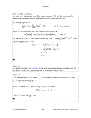 Calculus I
© 2007 Paul Dawkins 489 http://tutorial.math.lamar.edu/terms.aspx
Proof of 5. for n an integer
As noted we’re only going to prove 5 for integer exponents. This will also involve proof by
induction so if you aren’t familiar with induction proofs you can skip this proof.
So, we’re going to prove,
( ) ( )lim lim , 2, is an integer.
nn n
x a x a
f x f x K n n
→ →
⎡ ⎤= = ≥⎡ ⎤⎣ ⎦ ⎣ ⎦
For 2n = we have nothing more than a special case of property 3.
( ) ( ) ( ) ( ) ( )
2 2
lim lim lim lim
x a x a x a x a
f x f x f x f x f x KK K
→ → → →
= = = =⎡ ⎤⎣ ⎦
So, 5 is proven for 2n = . Now assume that 5 is true for 1n − , or ( )
1 1
lim
n n
x a
f x K
− −
→
−⎡ ⎤⎣ ⎦ . Then,
again using property 3 we have,
( ) ( ) ( )( )
( ) ( )
1
1
1
lim lim
lim lim
n n
x a x a
n
x a x a
n
n
f x f x f x
f x f x
K K
K
−
→ →
−
→ →
−
=⎡ ⎤ ⎡ ⎤⎣ ⎦ ⎣ ⎦
= ⎡ ⎤⎣ ⎦
=
=
Proof of 6
As pointed out in the Limit Properties section this is nothing more than a special case of the full
version of 5 and the proof is given there and so is the proof is not give here.
Proof of 8
This is a simple proof. If we define ( )f x x= to make the notation a little easier, we’re being
asked to prove that ( )lim
x a
f x a
→
= .
Let 0ε > and let δ ε= . Then, if 0 x a δ ε< − < = we have,
( )f x a x a δ ε− = − < =
So, we’ve proved that lim
x a
x a
→
= .
 