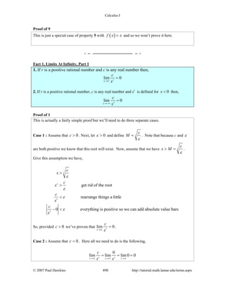 Calculus I
© 2007 Paul Dawkins 490 http://tutorial.math.lamar.edu/terms.aspx
Proof of 9
This is just a special case of property 5 with ( )f x x= and so we won’t prove it here.
Fact 1, Limits At Infinity, Part 1
1. If r is a positive rational number and c is any real number then,
lim 0rx
c
x→∞
=
2. If r is a positive rational number, c is any real number and xr
is defined for 0x < then,
lim 0rx
c
x→−∞
=
Proof of 1
This is actually a fairly simple proof but we’ll need to do three separate cases.
Case 1 : Assume that 0c > . Next, let 0ε > and define r
c
M
ε
= . Note that because c and ε
are both positive we know that this root will exist. Now, assume that we have r
c
x M
ε
> = .
Give this assumption we have,
get rid of the root
rearrange things a little
0 everything is positive so we can add absolute value bars
r
r
r
r
c
x
c
x
c
x
c
x
ε
ε
ε
ε
>
>
<
− <
So, provided 0c > we’ve proven that lim 0rx
c
x→∞
= .
Case 2 : Assume that 0c = . Here all we need to do is the following,
0
lim lim lim0 0r rx x x
c
x x→∞ →∞ →∞
= = =
 