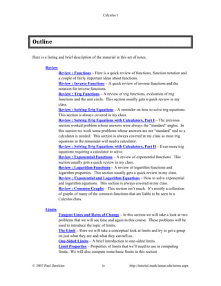 Calculus I
© 2007 Paul Dawkins iv http://tutorial.math.lamar.edu/terms.aspx
Outline 
Here is a listing and brief description of the material in this set of notes.
Review
Review : Functions – Here is a quick review of functions, function notation and
a couple of fairly important ideas about functions.
Review : Inverse Functions – A quick review of inverse functions and the
notation for inverse functions.
Review : Trig Functions – A review of trig functions, evaluation of trig
functions and the unit circle. This section usually gets a quick review in my
class.
Review : Solving Trig Equations – A reminder on how to solve trig equations.
This section is always covered in my class.
Review : Solving Trig Equations with Calculators, Part I – The previous
section worked problem whose answers were always the “standard” angles. In
this section we work some problems whose answers are not “standard” and so a
calculator is needed. This section is always covered in my class as most trig
equations in the remainder will need a calculator.
Review : Solving Trig Equations with Calculators, Part II – Even more trig
equations requiring a calculator to solve.
Review : Exponential Functions – A review of exponential functions. This
section usually gets a quick review in my class.
Review : Logarithm Functions – A review of logarithm functions and
logarithm properties. This section usually gets a quick review in my class.
Review : Exponential and Logarithm Equations – How to solve exponential
and logarithm equations. This section is always covered in my class.
Review : Common Graphs – This section isn’t much. It’s mostly a collection
of graphs of many of the common functions that are liable to be seen in a
Calculus class.
Limits
Tangent Lines and Rates of Change – In this section we will take a look at two
problems that we will see time and again in this course. These problems will be
used to introduce the topic of limits.
The Limit – Here we will take a conceptual look at limits and try to get a grasp
on just what they are and what they can tell us.
One-Sided Limits – A brief introduction to one-sided limits.
Limit Properties – Properties of limits that we’ll need to use in computing
limits. We will also compute some basic limits in this section
 