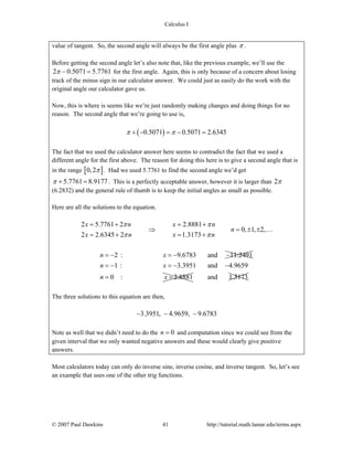 Calculus I
© 2007 Paul Dawkins 41 http://tutorial.math.lamar.edu/terms.aspx
value of tangent. So, the second angle will always be the first angle plus π .
Before getting the second angle let’s also note that, like the previous example, we’ll use the
2 0.5071 5.7761π − = for the first angle. Again, this is only because of a concern about losing
track of the minus sign in our calculator answer. We could just as easily do the work with the
original angle our calculator gave us.
Now, this is where is seems like we’re just randomly making changes and doing things for no
reason. The second angle that we’re going to use is,
( )0.5071 0.5071 2.6345π π+ − = − =
The fact that we used the calculator answer here seems to contradict the fact that we used a
different angle for the first above. The reason for doing this here is to give a second angle that is
in the range [ ]0,2π . Had we used 5.7761 to find the second angle we’d get
5.7761 8.9177π + = . This is a perfectly acceptable answer, however it is larger than 2π
(6.2832) and the general rule of thumb is to keep the initial angles as small as possible.
Here are all the solutions to the equation.
2 5.7761 2 2.8881
0, 1, 2,
2 2.6345 2 1.3173
x n x n
n
x n x n
π π
π π
= + = +
⇒ = ± ±
= + = +
…
2 : 9.6783 and 11.2491n x= − = − −
1 : 3.3951 and 4.9659
0 : 2.8881
n x
n x
= − = − −
= = and 1.3173
The three solutions to this equation are then,
3.3951, 4.9659, 9.6783− − −
Note as well that we didn’t need to do the 0n = and computation since we could see from the
given interval that we only wanted negative answers and these would clearly give positive
answers.
Most calculators today can only do inverse sine, inverse cosine, and inverse tangent. So, let’s see
an example that uses one of the other trig functions.
 