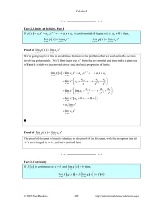 Calculus I
© 2007 Paul Dawkins 492 http://tutorial.math.lamar.edu/terms.aspx
Fact 2, Limits At Infinity, Part I
If ( ) 1
1 1 0
n n
n np x a x a x a x a−
−= + + + + is a polynomial of degree n (i.e. 0na ≠ ) then,
( ) ( )lim lim lim limn n
n n
x x x x
p x a x p x a x
→∞ →∞ →−∞ →−∞
= =
Proof of ( )lim lim n
n
x x
p x a x
→∞ →∞
=
We’re going to prove this in an identical fashion to the problems that we worked in this section
involving polynomials. We’ll first factor out n
x from the polynomial and then make a giant use
of Fact 1 (which we just proved above) and the basic properties of limits.
( )
( )
1
1 1 0
1 01
1
1 01
1
lim lim
lim
lim lim
lim 0 0 0
lim
lim
n n
n n
x x
n n
n n nx
n n
n n nx x
n
n
x
n
n
x
n
n
x
p x a x a x a x a
a aa
x a
x x x
a aa
x a
x x x
x a
a x
a x
−
−
→∞ →∞
−
−→∞
−
−→∞ →∞
→∞
→∞
→∞
= + + + +
⎛ ⎞
= + + + +⎜ ⎟
⎝ ⎠
⎛ ⎞
= + + + +⎜ ⎟
⎝ ⎠
= + + + +
=
=
Proof of ( )lim lim n
n
x x
p x a x
→−∞ →−∞
=
The proof of this part is literally identical to the proof of the first part, with the exception that all
∞’s are changed to = ∞ , and so is omitted here.
Fact 2, Continuity
If ( )f x is continuous at x b= and ( )lim
x a
g x b
→
= then,
( )( ) ( )( ) ( )lim lim
x a x a
f g x f g x f b
→ →
= =
 