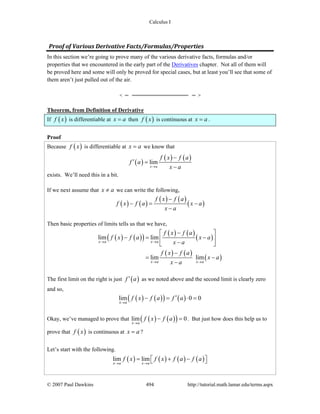 Calculus I
© 2007 Paul Dawkins 494 http://tutorial.math.lamar.edu/terms.aspx
Proof of Various Derivative Facts/Formulas/Properties
In this section we’re going to prove many of the various derivative facts, formulas and/or
properties that we encountered in the early part of the Derivatives chapter. Not all of them will
be proved here and some will only be proved for special cases, but at least you’ll see that some of
them aren’t just pulled out of the air.
Theorem, from Definition of Derivative
If ( )f x is differentiable at x a= then ( )f x is continuous at x a= .
Proof
Because ( )f x is differentiable at x a= we know that
( )
( ) ( )lim
x a
f x f a
f a
x a→
−
′ =
−
exists. We’ll need this in a bit.
If we next assume that x a≠ we can write the following,
( ) ( )
( ) ( )
( )
f x f a
f x f a x a
x a
−
− = −
−
Then basic properties of limits tells us that we have,
( ) ( )( )
( ) ( )
( )
( ) ( )
( )
lim lim
lim lim
x a x a
x a x a
f x f a
f x f a x a
x a
f x f a
x a
x a
→ →
→ →
−⎡ ⎤
− = −⎢ ⎥
−⎣ ⎦
−
= −
−
The first limit on the right is just ( )f a′ as we noted above and the second limit is clearly zero
and so,
( ) ( )( ) ( )lim 0 0
x a
f x f a f a
→
′− = ⋅ =
Okay, we’ve managed to prove that ( ) ( )( )lim 0
x a
f x f a
→
− = . But just how does this help us to
prove that ( )f x is continuous at x a= ?
Let’s start with the following.
( ) ( ) ( ) ( )lim lim
x a x a
f x f x f a f a
→ →
= + −⎡ ⎤⎣ ⎦
 
