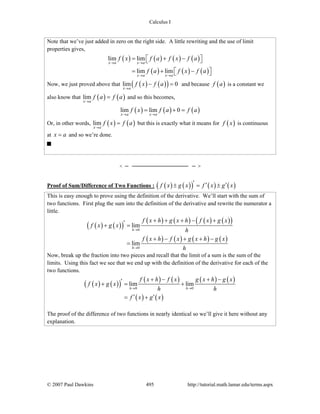 Calculus I
© 2007 Paul Dawkins 495 http://tutorial.math.lamar.edu/terms.aspx
Note that we’ve just added in zero on the right side. A little rewriting and the use of limit
properties gives,
( ) ( ) ( ) ( )
( ) ( ) ( )
lim lim
lim lim
x a x a
x a x a
f x f a f x f a
f a f x f a
→ →
→ →
= + −⎡ ⎤⎣ ⎦
= + −⎡ ⎤⎣ ⎦
Now, we just proved above that ( ) ( )( )lim 0
x a
f x f a
→
− = and because ( )f a is a constant we
also know that ( ) ( )lim
x a
f a f a
→
= and so this becomes,
( ) ( ) ( )lim lim 0
x a x a
f x f a f a
→ →
= + =
Or, in other words, ( ) ( )lim
x a
f x f a
→
= but this is exactly what it means for ( )f x is continuous
at x a= and so we’re done.
Proof of Sum/Difference of Two Functions : ( ) ( )( ) ( ) ( )f x g x f x g x′ ′ ′± = ±
This is easy enough to prove using the definition of the derivative. We’ll start with the sum of
two functions. First plug the sum into the definition of the derivative and rewrite the numerator a
little.
( ) ( )( )
( ) ( ) ( ) ( )( )
( ) ( ) ( ) ( )
0
0
lim
lim
h
h
f x h g x h f x g x
f x g x
h
f x h f x g x h g x
h
→
→
+ + + − +′+ =
+ − + + −
=
Now, break up the fraction into two pieces and recall that the limit of a sum is the sum of the
limits. Using this fact we see that we end up with the definition of the derivative for each of the
two functions.
( ) ( )( )
( ) ( ) ( ) ( )
( ) ( )
0 0
lim lim
h h
f x h f x g x h g x
f x g x
h h
f x g x
→ →
+ − + −′+ = +
′ ′= +
The proof of the difference of two functions in nearly identical so we’ll give it here without any
explanation.
 