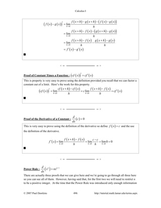 Calculus I
© 2007 Paul Dawkins 496 http://tutorial.math.lamar.edu/terms.aspx
( ) ( )( )
( ) ( ) ( ) ( )( )
( ) ( ) ( ) ( )( )
( ) ( ) ( ) ( )
( ) ( )
0
0
0
lim
lim
lim
h
h
h
f x h g x h f x g x
f x g x
h
f x h f x g x h g x
h
f x h f x g x h g x
h h
f x g x
→
→
→
+ − + − −′− =
+ − − + −
=
+ − + −
= −
′ ′= −
Proof of Constant Times a Function : ( )( ) ( )cf x cf x′ ′=
This is property is very easy to prove using the definition provided you recall that we can factor a
constant out of a limit. Here’s the work for this property.
( )( )
( ) ( ) ( ) ( )
( )0 0
lim lim
h h
cf x h cf x f x h f x
cf x c cf x
h h→ →
+ − + −′ ′= = =
Proof of the Derivative of a Constant : ( ) 0
d
c
dx
=
This is very easy to prove using the definition of the derivative so define ( )f x c= and the use
the definition of the derivative.
( )
( ) ( )
0 0 0
lim lim lim0 0
h h h
f x h f x c c
f x
h h→ → →
+ − −
′ = = = =
Power Rule : ( ) 1n nd
x nx
dx
−
=
There are actually three proofs that we can give here and we’re going to go through all three here
so you can see all of them. However, having said that, for the first two we will need to restrict n
to be a positive integer. At the time that the Power Rule was introduced only enough information
 