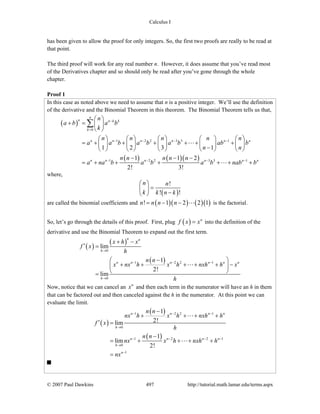 Calculus I
© 2007 Paul Dawkins 497 http://tutorial.math.lamar.edu/terms.aspx
has been given to allow the proof for only integers. So, the first two proofs are really to be read at
that point.
The third proof will work for any real number n. However, it does assume that you’ve read most
of the Derivatives chapter and so should only be read after you’ve gone through the whole
chapter.
Proof 1
In this case as noted above we need to assume that n is a positive integer. We’ll use the definition
of the derivative and the Binomial Theorem in this theorem. The Binomial Theorem tells us that,
( )
( ) ( )( )
0
1 2 2 3 3 1
1 2 2 3 3 1
1 2 3 1
1 1 2
2! 3!
n
n n k k
k
n n n n n n
n n n n n n
n
a b a b
k
n n n n n
a a b a b a b ab b
n n
n n n n n
a na b a b a b nab b
−
=
− − − −
− − − −
⎛ ⎞
+ = ⎜ ⎟
⎝ ⎠
⎛ ⎞ ⎛ ⎞ ⎛ ⎞ ⎛ ⎞ ⎛ ⎞
= + + + + + +⎜ ⎟ ⎜ ⎟ ⎜ ⎟ ⎜ ⎟ ⎜ ⎟
−⎝ ⎠ ⎝ ⎠ ⎝ ⎠ ⎝ ⎠ ⎝ ⎠
− − −
= + + + + + +
∑
where,
( )
!
! !
n n
k k n k
⎛ ⎞
=⎜ ⎟
−⎝ ⎠
are called the binomial coefficients and ( )( ) ( )( )! 1 2 2 1n n n n= − − is the factorial.
So, let’s go through the details of this proof. First, plug ( ) n
f x x= into the definition of the
derivative and use the Binomial Theorem to expand out the first term.
( )
( )
( )
0
1 2 2 1
0
lim
1
2!
lim
n n
h
n n n n n n
h
x h x
f x
h
n n
x nx h x h nxh h x
h
→
− − −
→
+ −
′ =
−⎛ ⎞
+ + + + + −⎜ ⎟
⎝ ⎠=
Now, notice that we can cancel an n
x and then each term in the numerator will have an h in them
that can be factored out and then canceled against the h in the numerator. At this point we can
evaluate the limit.
( )
( )
( )
1 2 2 1
0
1 2 2 1
0
1
1
2!lim
1
lim
2!
n n n n
h
n n n n
h
n
n n
nx h x h nxh h
f x
h
n n
nx x h nxh h
nx
− − −
→
− − − −
→
−
−
+ + + +
′ =
−
= + + + +
=
 