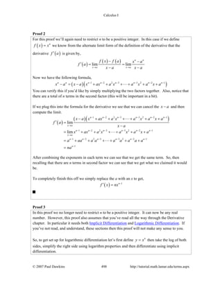 Calculus I
© 2007 Paul Dawkins 498 http://tutorial.math.lamar.edu/terms.aspx
Proof 2
For this proof we’ll again need to restrict n to be a positive integer. In this case if we define
( ) n
f x x= we know from the alternate limit form of the definition of the derivative that the
derivative ( )f a′ is given by,
( )
( ) ( )lim lim
n n
x a x a
f x f a x a
f a
x a x a→ →
− −
′ = =
− −
Now we have the following formula,
( )( )1 2 2 3 3 2 2 1n n n n n n n n
x a x a x ax a x a x a x a− − − − − −
− = − + + + + + +
You can verify this if you’d like by simply multiplying the two factors together. Also, notice that
there are a total of n terms in the second factor (this will be important in a bit).
If we plug this into the formula for the derivative we see that we can cancel the x a− and then
compute the limit.
( )
( )( )1 2 2 3 3 2 2 1
1 2 2 3 3 2 2 1
1 2 2 3 3 2 2 1
1
lim
lim
n n n n n n
x a
n n n n n n
x a
n n n n n n
n
x a x ax a x a x a x a
f a
x a
x ax a x a x a x a
a aa a a a a a a a
na
− − − − − −
→
− − − − − −
→
− − − − − −
−
− + + + + + +
′ =
−
= + + + + + +
= + + + + + +
=
After combining the exponents in each term we can see that we get the same term. So, then
recalling that there are n terms in second factor we can see that we get what we claimed it would
be.
To completely finish this off we simply replace the a with an x to get,
( ) 1n
f x nx −
′ =
Proof 3
In this proof we no longer need to restrict n to be a positive integer. It can now be any real
number. However, this proof also assumes that you’ve read all the way through the Derivative
chapter. In particular it needs both Implicit Differentiation and Logarithmic Differentiation. If
you’ve not read, and understand, these sections then this proof will not make any sense to you.
So, to get set up for logarithmic differentiation let’s first define n
y x= then take the log of both
sides, simplify the right side using logarithm properties and then differentiate using implicit
differentiation.
 