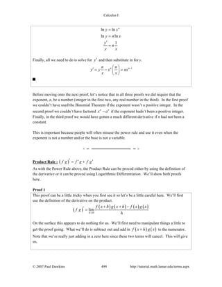 Calculus I
© 2007 Paul Dawkins 499 http://tutorial.math.lamar.edu/terms.aspx
ln ln
ln ln
1
n
y x
y n x
y
n
y x
=
=
′
=
Finally, all we need to do is solve for y′ and then substitute in for y.
1n nn n
y y x nx
x x
−⎛ ⎞
′ = − =⎜ ⎟
⎝ ⎠
Before moving onto the next proof, let’s notice that in all three proofs we did require that the
exponent, n, be a number (integer in the first two, any real number in the third). In the first proof
we couldn’t have used the Binomial Theorem if the exponent wasn’t a positive integer. In the
second proof we couldn’t have factored n n
x a− if the exponent hadn’t been a positive integer.
Finally, in the third proof we would have gotten a much different derivative if n had not been a
constant.
This is important because people will often misuse the power rule and use it even when the
exponent is not a number and/or the base is not a variable.
Product Rule : ( )f g f g f g′ ′ ′= +
As with the Power Rule above, the Product Rule can be proved either by using the definition of
the derivative or it can be proved using Logarithmic Differentiation. We’ll show both proofs
here.
Proof 1
This proof can be a little tricky when you first see it so let’s be a little careful here. We’ll first
use the definition of the derivative on the product.
( )
( ) ( ) ( ) ( )
0
lim
h
f x h g x h f x g x
f g
h→
+ + −′ =
On the surface this appears to do nothing for us. We’ll first need to manipulate things a little to
get the proof going. What we’ll do is subtract out and add in ( ) ( )f x h g x+ to the numerator.
Note that we’re really just adding in a zero here since these two terms will cancel. This will give
us,
 