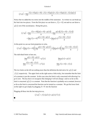Calculus I
© 2007 Paul Dawkins 500 http://tutorial.math.lamar.edu/terms.aspx
( )
( ) ( ) ( ) ( ) ( ) ( ) ( ) ( )
0
lim
h
f x h g x h f x h g x f x h g x f x g x
f g
h→
+ + − + + + −′ =
Notice that we added the two terms into the middle of the numerator. As written we can break up
the limit into two pieces. From the first piece we can factor a ( )f x h+ out and we can factor a
( )g x out of the second piece. Doing this gives,
( )
( ) ( ) ( )( ) ( ) ( ) ( )( )
( )
( ) ( )
( )
( ) ( )
0 0
0 0
lim lim
lim lim
h h
h h
f x h g x h g x g x f x h f x
f g
h h
g x h g x f x h f x
f x h g x
h h
→ →
→ →
+ + − + −′ = +
+ − + −
= + +
At this point we can use limit properties to write,
( ) ( )( ) ( ) ( )
( )( ) ( ) ( )
0 0 0 0
lim lim lim lim
h h h h
g x h g x f x h f x
f g f x h g x
h h→ → → →
+ − + −⎛ ⎞ ⎛ ⎞′ = + +⎜ ⎟ ⎜ ⎟
⎝ ⎠ ⎝ ⎠
The individual limits in here are,
( ) ( )
( ) ( ) ( )
( ) ( )
( ) ( ) ( )
0 0
0 0
lim lim
lim lim
h h
h h
g x h g x
g x g x g x
h
f x h f x
f x f x h f x
h
→ →
→ →
+ −
′= =
+ −
′= + =
The two limits on the left are nothing more than the definition the derivative for ( )g x and
( )f x respectively. The upper limit on the right seems a little tricky, but remember that the limit
of a constant is just the constant. In this case since the limit is only concerned with allowing h to
go to zero. The key here is to recognize that changing h will not change x and so as far as this
limit is concerned ( )g x is a constant. Note that the function is probably not a constant, however
as far as the limit is concerned the function can be treated as a constant. We get the lower limit
on the right we get simply by plugging 0h = into the function
Plugging all these into the last step gives us,
( ) ( ) ( ) ( ) ( )f g f x g x g x f x′ ′ ′= +
 