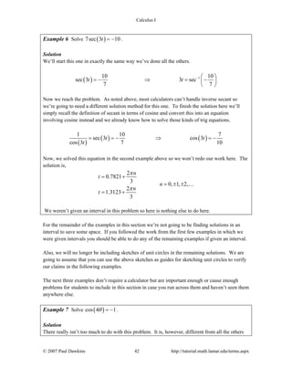 Calculus I
© 2007 Paul Dawkins 42 http://tutorial.math.lamar.edu/terms.aspx
Example 6 Solve ( )7sec 3 10t = − .
Solution
We’ll start this one in exactly the same way we’ve done all the others.
( ) 110 10
sec 3 3 sec
7 7
t t − ⎛ ⎞
= − ⇒ = −⎜ ⎟
⎝ ⎠
Now we reach the problem. As noted above, most calculators can’t handle inverse secant so
we’re going to need a different solution method for this one. To finish the solution here we’ll
simply recall the definition of secant in terms of cosine and convert this into an equation
involving cosine instead and we already know how to solve those kinds of trig equations.
( )
( ) ( )
1 10 7
sec 3 cos 3
cos 3 7 10
t t
t
= = − ⇒ = −
Now, we solved this equation in the second example above so we won’t redo our work here. The
solution is,
2
0.7821
3
0, 1, 2,
2
1.3123
3
n
t
n
n
t
π
π
= +
= ± ±
= +
…
We weren’t given an interval in this problem so here is nothing else to do here.
For the remainder of the examples in this section we’re not going to be finding solutions in an
interval to save some space. If you followed the work from the first few examples in which we
were given intervals you should be able to do any of the remaining examples if given an interval.
Also, we will no longer be including sketches of unit circles in the remaining solutions. We are
going to assume that you can use the above sketches as guides for sketching unit circles to verify
our claims in the following examples.
The next three examples don’t require a calculator but are important enough or cause enough
problems for students to include in this section in case you run across them and haven’t seen them
anywhere else.
Example 7 Solve ( )cos 4 1θ = − .
Solution
There really isn’t too much to do with this problem. It is, however, different from all the others
 