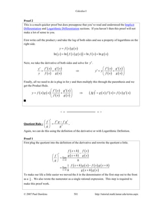 Calculus I
© 2007 Paul Dawkins 501 http://tutorial.math.lamar.edu/terms.aspx
Proof 2
This is a much quicker proof but does presuppose that you’ve read and understood the Implicit
Differentiation and Logarithmic Differentiation sections. If you haven’t then this proof will not
make a lot of sense to you.
First write call the product y and take the log of both sides and use a property of logarithms on the
right side.
( ) ( )
( ) ( ) ( )( ) ( ) ( )ln ln ln ln
y f x g x
y f x g x f x g x
=
= = +
Next, we take the derivative of both sides and solve for y′.
( )
( )
( )
( )
( )
( )
( )
( )
f x g x f x g xy
y y
y f x g x f x g x
⎛ ⎞′ ′ ′ ′′
′= + ⇒ = +⎜ ⎟⎜ ⎟
⎝ ⎠
Finally, all we need to do is plug in for y and then multiply this through the parenthesis and we
get the Product Rule.
( ) ( )
( )
( )
( )
( )
( ) ( ) ( ) ( ) ( )
f x g x
y f x g x fg g x f x f x g x
f x g x
⎛ ⎞′ ′ ′ ′ ′= + ⇒ = +⎜ ⎟⎜ ⎟
⎝ ⎠
Quotient Rule : 2
f f g f g
g g
′ ′ ′⎛ ⎞ −
=⎜ ⎟
⎝ ⎠
.
Again, we can do this using the definition of the derivative or with Logarithmic Definition.
Proof 1
First plug the quotient into the definition of the derivative and rewrite the quotient a little.
( )
( )
( )
( )
( ) ( ) ( ) ( )
( ) ( )
0
0
lim
1
lim
h
h
f x h f x
g x h g xf
g h
f x h g x f x g x h
h g x h g x
→
→
+
−′ +⎛ ⎞
=⎜ ⎟
⎝ ⎠
+ − +
=
+
To make our life a little easier we moved the h in the denominator of the first step out to the front
as a 1
h . We also wrote the numerator as a single rational expression. This step is required to
make this proof work.
 
