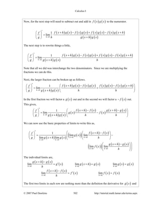 Calculus I
© 2007 Paul Dawkins 502 http://tutorial.math.lamar.edu/terms.aspx
Now, for the next step will need to subtract out and add in ( ) ( )f x g x to the numerator.
( ) ( ) ( ) ( ) ( ) ( ) ( ) ( )
( ) ( )0
1
lim
h
f x h g x f x g x f x g x f x g x hf
g h g x h g x→
′ + − + − +⎛ ⎞
=⎜ ⎟
+⎝ ⎠
The next step is to rewrite things a little,
( ) ( )
( ) ( ) ( ) ( ) ( ) ( ) ( ) ( )
0
1
lim
h
f x h g x f x g x f x g x f x g x hf
g g x h g x h→
′ + − + − +⎛ ⎞
=⎜ ⎟
+⎝ ⎠
Note that all we did was interchange the two denominators. Since we are multiplying the
fractions we can do this.
Next, the larger fraction can be broken up as follows.
( ) ( )
( ) ( ) ( ) ( ) ( ) ( ) ( ) ( )
0
1
lim
h
f x h g x f x g x f x g x f x g x hf
g g x h g x h h→
′ + − − +⎛ ⎞⎛ ⎞
= +⎜ ⎟⎜ ⎟
+⎝ ⎠ ⎝ ⎠
In the first fraction we will factor a ( )g x out and in the second we will factor a ( )f x− out.
This gives,
( ) ( )
( )
( ) ( )
( )
( ) ( )
0
1
lim
h
f x h f x g x h g xf
g x f x
g g x h g x h h→
′ + − + −⎛ ⎞⎛ ⎞
= −⎜ ⎟⎜ ⎟
+⎝ ⎠ ⎝ ⎠
We can now use the basic properties of limits to write this as,
( ) ( )
( )( ) ( ) ( )
( )( ) ( ) ( )
0 0
0 0
0 0
1
lim lim
lim lim
lim lim
h h
h h
h h
f x h f xf
g x
g g x h g x h
g x h g x
f x
h
→ →
→ →
→ →
′ ⎛ + −⎛ ⎞⎛ ⎞
= −⎜ ⎜ ⎟⎜ ⎟ ⎜+⎝ ⎠ ⎝ ⎠⎝
⎞+ −⎛ ⎞
⎟⎜ ⎟⎟
⎝ ⎠⎠
The individual limits are,
( ) ( )
( ) ( ) ( ) ( ) ( )
( ) ( )
( ) ( ) ( )
0 0 0
0 0
lim lim lim
lim lim
h h h
h h
g x h g x
g x g x h g x g x g x
h
f x h f x
f x f x f x
h
→ → →
→ →
+ −
′= + = =
+ −
′= =
The first two limits in each row are nothing more than the definition the derivative for ( )g x and
 