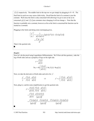 Calculus I
© 2007 Paul Dawkins 503 http://tutorial.math.lamar.edu/terms.aspx
( )f x respectively. The middle limit in the top row we get simply by plugging in 0h = . The
final limit in each row may seem a little tricky. Recall that the limit of a constant is just the
constant. Well since the limit is only concerned with allowing h to go to zero as far as its
concerned ( )g x and ( )f x are constants since changing h will not change x. Note that the
function is probably not a constant, however as far as the limit is concerned the function can be
treated as a constant.
Plugging in the limits and doing some rearranging gives,
( ) ( )
( ) ( ) ( ) ( )( )
2
1f
g x f x f x g x
g g x g x
f g f g
g
′⎛ ⎞
′ ′= −⎜ ⎟
⎝ ⎠
′ ′−
=
There’s the quotient rule.
Proof 2
Now let’s do the proof using Logarithmic Differentiation. We’ll first call the quotient y, take the
log of both sides and use a property of logs on the right side.
( )
( )
( )
( )
( ) ( )ln ln ln ln
f x
y
g x
f x
y f x g x
g x
=
⎛ ⎞
= = −⎜ ⎟⎜ ⎟
⎝ ⎠
Next, we take the derivative of both sides and solve for y′.
( )
( )
( )
( )
( )
( )
( )
( )
f x g x f x g xy
y y
y f x g x f x g x
⎛ ⎞′ ′ ′ ′′
′= − ⇒ = −⎜ ⎟⎜ ⎟
⎝ ⎠
Next, plug in y and do some simplification to get the quotient rule.
( )
( )
( )
( )
( )
( )
( )
( )
( ) ( )
( )( )
( ) ( )
( )( )
( ) ( )
( )( )
( ) ( ) ( ) ( )
( )( )
2
2 2 2
f x f x g x
y
g x f x g x
f x g x f x
g x g x
f x g x f x g x f x g x f x g x
g x g x g x
⎛ ⎞′ ′
′ = −⎜ ⎟⎜ ⎟
⎝ ⎠
′ ′
= −
′ ′ ′ ′−
= − =
 