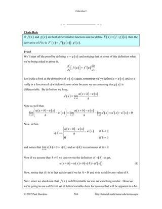 Calculus I
© 2007 Paul Dawkins 504 http://tutorial.math.lamar.edu/terms.aspx
Chain Rule
If ( )f x and ( )g x are both differentiable functions and we define ( ) ( )( )F x f g x= then the
derivative of F(x) is ( ) ( )( ) ( )F x f g x g x′ ′ ′= .
Proof
We’ll start off the proof by defining ( )u g x= and noticing that in terms of this definition what
we’re being asked to prove is,
( ) ( )
d du
f u f u
dx dx
′=⎡ ⎤⎣ ⎦
Let’s take a look at the derivative of ( )u x (again, remember we’ve defined ( )u g x= and so u
really is a function of x) which we know exists because we are assuming that ( )g x is
differentiable. By definition we have,
( )
( ) ( )
0
lim
h
u x h u x
u x
h→
+ −
′ =
Note as well that,
( ) ( )
( )
( ) ( )
( ) ( ) ( )0 0 0
lim lim lim 0
h h h
u x h u x u x h u x
u x u x u x u x
h h→ → →
+ − + −⎛ ⎞
′ ′ ′ ′− = − = − =⎜ ⎟
⎝ ⎠
Now, define,
( )
( ) ( )
( ) if 0
0 if 0
u x h u x
u x h
v h h
h
+ −⎧
′− ≠⎪
= ⎨
⎪ =⎩
and notice that ( ) ( )0
lim 0 0
h
v h v
→
= = and so ( )v h is continuous at 0h =
Now if we assume that 0h ≠ we can rewrite the definition of ( )v h to get,
( ) ( ) ( ) ( )( )u x h u x h v h u x′+ = + + (1)
Now, notice that (1) is in fact valid even if we let 0h = and so is valid for any value of h.
Next, since we also know that ( )f x is differentiable we can do something similar. However,
we’re going to use a different set of letters/variables here for reasons that will be apparent in a bit.
 
