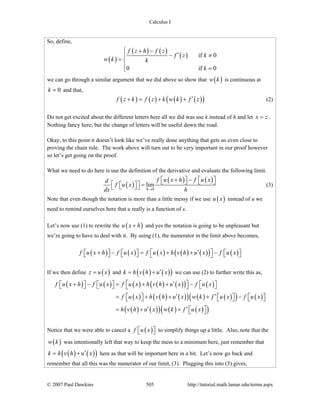 Calculus I
© 2007 Paul Dawkins 505 http://tutorial.math.lamar.edu/terms.aspx
So, define,
( )
( ) ( )
( ) if 0
0 if 0
f z h f z
f z k
w k k
k
+ −⎧
′− ≠⎪
= ⎨
⎪ =⎩
we can go through a similar argument that we did above so show that ( )w k is continuous at
0k = and that,
( ) ( ) ( ) ( )( )f z k f z k w k f z′+ = + + (2)
Do not get excited about the different letters here all we did was use k instead of h and let x z= .
Nothing fancy here, but the change of letters will be useful down the road.
Okay, to this point it doesn’t look like we’ve really done anything that gets us even close to
proving the chain rule. The work above will turn out to be very important in our proof however
so let’s get going on the proof.
What we need to do here is use the definition of the derivative and evaluate the following limit.
( )
( ) ( )
0
lim
h
f u x h f u xd
f u x
dx h→
+ −⎡ ⎤ ⎡ ⎤⎣ ⎦ ⎣ ⎦⎡ ⎤ =⎡ ⎤⎣ ⎦⎣ ⎦ (3)
Note that even though the notation is more than a little messy if we use ( )u x instead of u we
need to remind ourselves here that u really is a function of x.
Let’s now use (1) to rewrite the ( )u x h+ and yes the notation is going to be unpleasant but
we’re going to have to deal with it. By using (1), the numerator in the limit above becomes,
( ) ( ) ( ) ( ) ( )( ) ( )f u x h f u x f u x h v h u x f u x⎡ ⎤′+ − = + + −⎡ ⎤ ⎡ ⎤ ⎡ ⎤⎣ ⎦ ⎣ ⎦ ⎣ ⎦⎣ ⎦
If we then define ( )z u x= and ( ) ( )( )k h v h u x′= + we can use (2) to further write this as,
( ) ( ) ( ) ( ) ( )( ) ( )
( ) ( ) ( )( ) ( ) ( )( ) ( )
( ) ( )( ) ( ) ( )( )
f u x h f u x f u x h v h u x f u x
f u x h v h u x w k f u x f u x
h v h u x w k f u x
⎡ ⎤′+ − = + + −⎡ ⎤ ⎡ ⎤ ⎡ ⎤⎣ ⎦ ⎣ ⎦ ⎣ ⎦⎣ ⎦
′ ′= + + + −⎡ ⎤ ⎡ ⎤ ⎡ ⎤⎣ ⎦ ⎣ ⎦ ⎣ ⎦
′ ′= + + ⎡ ⎤⎣ ⎦
Notice that we were able to cancel a ( )f u x⎡ ⎤⎣ ⎦ to simplify things up a little. Also, note that the
( )w k was intentionally left that way to keep the mess to a minimum here, just remember that
( ) ( )( )k h v h u x′= + here as that will be important here in a bit. Let’s now go back and
remember that all this was the numerator of our limit, (3). Plugging this into (3) gives,
 