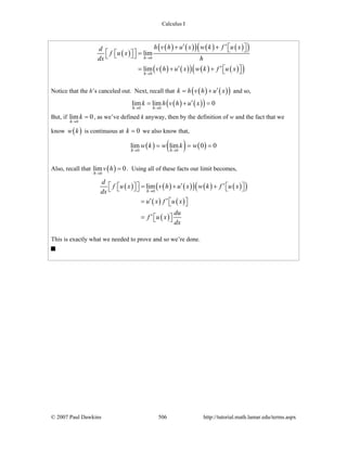 Calculus I
© 2007 Paul Dawkins 506 http://tutorial.math.lamar.edu/terms.aspx
( )
( ) ( )( ) ( ) ( )( )
( ) ( )( ) ( ) ( )( )
0
0
lim
lim
h
h
h v h u x w k f u xd
f u x
dx h
v h u x w k f u x
→
→
′ ′+ + ⎡ ⎤⎣ ⎦⎡ ⎤ =⎡ ⎤⎣ ⎦⎣ ⎦
′ ′= + + ⎡ ⎤⎣ ⎦
Notice that the h’s canceled out. Next, recall that ( ) ( )( )k h v h u x′= + and so,
( ) ( )( )0 0
lim lim 0
h h
k h v h u x
→ →
′= + =
But, if
0
lim 0
h
k
→
= , as we’ve defined k anyway, then by the definition of w and the fact that we
know ( )w k is continuous at 0k = we also know that,
( ) ( ) ( )0 0
lim lim 0 0
h h
w k w k w
→ →
= = =
Also, recall that ( )0
lim 0
h
v h
→
= . Using all of these facts our limit becomes,
( ) ( ) ( )( ) ( ) ( )( )
( ) ( )
( )
0
lim
h
d
f u x v h u x w k f u x
dx
u x f u x
du
f u x
dx
→
⎡ ⎤ ′ ′= + +⎡ ⎤ ⎡ ⎤⎣ ⎦ ⎣ ⎦⎣ ⎦
′ ′= ⎡ ⎤⎣ ⎦
′= ⎡ ⎤⎣ ⎦
This is exactly what we needed to prove and so we’re done.
 