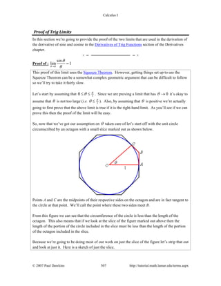 Calculus I
© 2007 Paul Dawkins 507 http://tutorial.math.lamar.edu/terms.aspx
Proof of Trig Limits 
In this section we’re going to provide the proof of the two limits that are used in the derivation of
the derivative of sine and cosine in the Derivatives of Trig Functions section of the Derivatives
chapter.
Proof of :
0
sin
lim 1
θ
θ
θ→
=
This proof of this limit uses the Squeeze Theorem. However, getting things set up to use the
Squeeze Theorem can be a somewhat complex geometric argument that can be difficult to follow
so we’ll try to take it fairly slow.
Let’s start by assuming that 20 π
θ≤ ≤ . Since we are proving a limit that has 0θ → it’s okay to
assume that θ is not too large (i.e. 2
π
θ ≤ ). Also, by assuming that θ is positive we’re actually
going to first prove that the above limit is true if it is the right-hand limit. As you’ll see if we can
prove this then the proof of the limit will be easy.
So, now that we’ve got our assumption on θ taken care of let’s start off with the unit circle
circumscribed by an octagon with a small slice marked out as shown below.
Points A and C are the midpoints of their respective sides on the octagon and are in fact tangent to
the circle at that point. We’ll call the point where these two sides meet B.
From this figure we can see that the circumference of the circle is less than the length of the
octagon. This also means that if we look at the slice of the figure marked out above then the
length of the portion of the circle included in the slice must be less than the length of the portion
of the octagon included in the slice.
Because we’re going to be doing most of our work on just the slice of the figure let’s strip that out
and look at just it. Here is a sketch of just the slice.
 