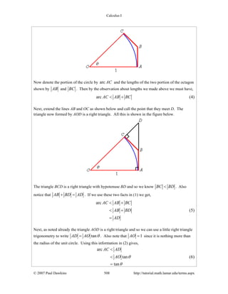 Calculus I
© 2007 Paul Dawkins 508 http://tutorial.math.lamar.edu/terms.aspx
Now denote the portion of the circle by arc AC and the lengths of the two portion of the octagon
shown by AB and BC . Then by the observation about lengths we made above we must have,
arc AC AB BC< + (4)
Next, extend the lines AB and OC as shown below and call the point that they meet D. The
triangle now formed by AOD is a right triangle. All this is shown in the figure below.
The triangle BCD is a right triangle with hypotenuse BD and so we know BC BD< . Also
notice that AB BD AD+ = . If we use these two facts in (1) we get,
arc AC AB BC
AB BD
AD
< +
< +
=
(5)
Next, as noted already the triangle AOD is a right triangle and so we can use a little right triangle
trigonometry to write tanAD AO θ= . Also note that 1AO = since it is nothing more than
the radius of the unit circle. Using this information in (2) gives,
arc
tan
tan
AC AD
AO θ
θ
<
<
=
(6)
 