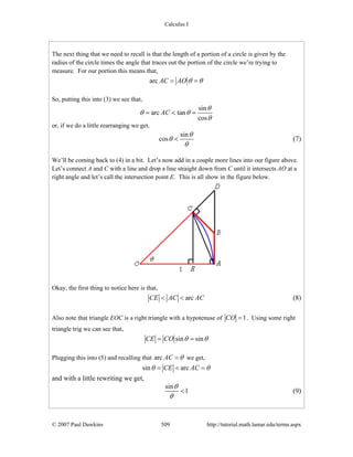 Calculus I
© 2007 Paul Dawkins 509 http://tutorial.math.lamar.edu/terms.aspx
The next thing that we need to recall is that the length of a portion of a circle is given by the
radius of the circle times the angle that traces out the portion of the circle we’re trying to
measure. For our portion this means that,
arc AC AO θ θ= =
So, putting this into (3) we see that,
sin
arc tan
cos
AC
θ
θ θ
θ
= < =
or, if we do a little rearranging we get,
sin
cos
θ
θ
θ
< (7)
We’ll be coming back to (4) in a bit. Let’s now add in a couple more lines into our figure above.
Let’s connect A and C with a line and drop a line straight down from C until it intersects AO at a
right angle and let’s call the intersection point E. This is all show in the figure below.
Okay, the first thing to notice here is that,
arcCE AC AC< < (8)
Also note that triangle EOC is a right triangle with a hypotenuse of 1CO = . Using some right
triangle trig we can see that,
sin sinCE CO θ θ= =
Plugging this into (5) and recalling that arc AC θ= we get,
sin arcCE ACθ θ= < =
and with a little rewriting we get,
sin
1
θ
θ
< (9)
 
