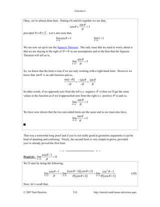 Calculus I
© 2007 Paul Dawkins 510 http://tutorial.math.lamar.edu/terms.aspx
Okay, we’re almost done here. Putting (4) and (6) together we see that,
sin
cos 1
θ
θ
θ
< <
provided 20 π
θ≤ ≤ . Let’s also note that,
0 0
limcos 1 lim1 1
θ θ
θ
→ →
= =
We are now set up to use the Squeeze Theorem. The only issue that we need to worry about is
that we are staying to the right of 0θ = in our assumptions and so the best that the Squeeze
Theorem will tell us is,
0
sin
lim 1
θ
θ
θ+
→
=
So, we know that the limit is true if we are only working with a right-hand limit. However we
know that sinθ is an odd function and so,
( )sin sin sinθ θ θ
θ θ θ
− −
= =
− −
In other words, if we approach zero from the left (i.e. negative θ ’s) then we’ll get the same
values in the function as if we’d approached zero from the right (i.e. positive θ ’s) and so,
0
sin
lim 1
θ
θ
θ−
→
=
We have now shown that the two one-sided limits are the same and so we must also have,
0
sin
lim 1
θ
θ
θ→
=
That was a somewhat long proof and if you’re not really good at geometric arguments it can be
kind of daunting and confusing. Nicely, the second limit is very simple to prove, provided
you’ve already proved the first limit.
Proof of :
0
cos 1
lim 0
θ
θ
θ→
−
=
We’ll start by doing the following,
( )( )
( ) ( )
2
0 0 0
cos 1 cos 1cos 1 cos 1
lim lim lim
cos 1 cos 1θ θ θ
θ θθ θ
θ θ θ θ θ→ → →
− +− −
= =
+ +
(10)
Now, let’s recall that,
 
