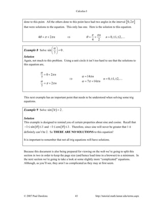 Calculus I
© 2007 Paul Dawkins 43 http://tutorial.math.lamar.edu/terms.aspx
done to this point. All the others done to this point have had two angles in the interval [ ]0,2π
that were solutions to the equation. This only has one. Here is the solution to this equation.
4 2 0, 1, 2,
4 2
n
n n
π π
θ π π θ= + ⇒ = + = ± ± …
Example 8 Solve sin 0
7
α⎛ ⎞
=⎜ ⎟
⎝ ⎠
.
Solution
Again, not much to this problem. Using a unit circle it isn’t too hard to see that the solutions to
this equation are,
0 2
147
0, 1, 2,
7 14
2
7
n
n
n
n
n
α
π
α π
α α π π
π π
= +
=
⇒ = ± ±
= +
= +
…
This next example has an important point that needs to be understood when solving some trig
equations.
Example 9 Solve ( )sin 3 2t = .
Solution
This example is designed to remind you of certain properties about sine and cosine. Recall that
( )1 sin 1θ− ≤ ≤ and ( )1 cos 1θ− ≤ ≤ . Therefore, since sine will never be greater that 1 it
definitely can’t be 2. So THERE ARE NO SOLUTIONS to this equation!
It is important to remember that not all trig equations will have solutions.
Because this document is also being prepared for viewing on the web we’re going to split this
section in two in order to keep the page size (and hence load time in a browser) to a minimum. In
the next section we’re going to take a look at some slightly more “complicated” equations.
Although, as you’ll see, they aren’t as complicated as they may at first seem.
 