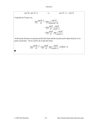 Calculus I
© 2007 Paul Dawkins 511 http://tutorial.math.lamar.edu/terms.aspx
2 2 2 2
cos sin 1 cos 1 sinθ θ θ θ+ = ⇒ − = −
Using this in (7) gives us,
( )
2
0 0
0
0 0
cos 1 sin
lim lim
cos 1
sin sin
lim
cos 1
sin sin
lim lim
cos 1
θ θ
θ
θ θ
θ θ
θ θ θ
θ θ
θ θ
θ θ
θ θ
→ →
→
→ →
− −
=
+
−
=
+
−
=
+
At this point, because we just proved the first limit and the second can be taken directly we’re
pretty much done. All we need to do is take the limits.
( )( )0 0 0
cos 1 sin sin
lim lim lim 1 0 0
cos 1θ θ θ
θ θ θ
θ θ θ→ → →
− −
= = =
+
 